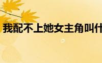 我配不上她女主角叫什么（我配不上她下载）