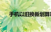手机以旧换新划算吗（手机以旧换新）
