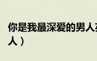 你是我最深爱的男人英文（你是我最深爱的男人）