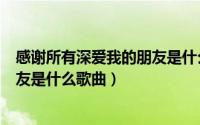 感谢所有深爱我的朋友是什么歌曲你（感谢所有深爱我的朋友是什么歌曲）