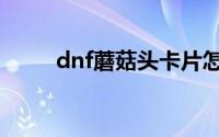 dnf蘑菇头卡片怎么用（dnf蘑菇）