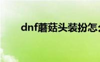 dnf蘑菇头装扮怎么获得（dnf蘑菇）