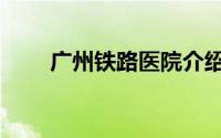 广州铁路医院介绍（广州铁路医院）