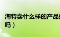 淘特卖什么样的产品好（淘特卖的东西是正品吗）