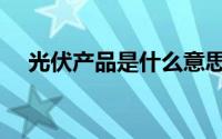 光伏产品是什么意思（光伏产品是什么）
