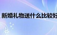 新婚礼物送什么比较好有寓意的（新婚礼物）