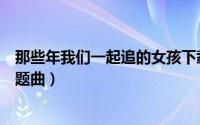 那些年我们一起追的女孩下载（那些年我们一起追的女孩主题曲）