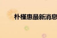 朴槿惠最新消息今天（朴槿惠老公）