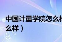 中国计量学院怎么样好不好（中国计量学院怎么样）