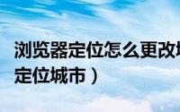 浏览器定位怎么更改城市（高德地图如何更改定位城市）