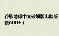 谷歌地球中文破解版电脑版（谷歌地球如何查看地图街道实景
