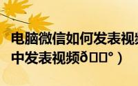 电脑微信如何发表视频号（微信如何在视频号中发表视频