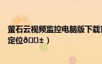 萤石云视频监控电脑版下载官网（萤石云视频如何切换城市定位