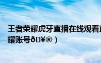 王者荣耀虎牙直播在线观看直播（虎牙直播怎么绑定王者荣耀账号