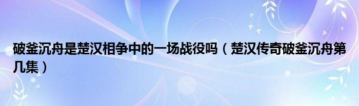 破釜沉舟是楚汉相争中的一场战役吗（楚汉传奇破釜沉舟第几集）