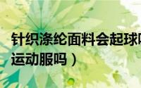 针织涤纶面料会起球吗（针织涤纶面料适合做运动服吗）