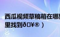 西瓜视频草稿箱在哪里（西瓜视频草稿箱在哪里找到