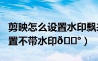 剪映怎么设置水印飘来飘去（剪映app在哪设置不带水印