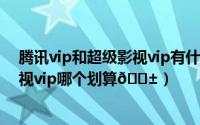 腾讯vip和超级影视vip有什么区别（腾讯视频vip和超级影视vip哪个划算