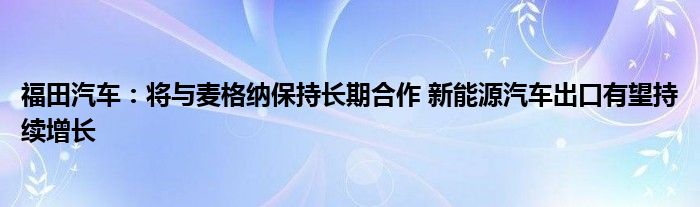 福田汽车：将与麦格纳保持长期合作 新能源汽车出口有望持续增长
