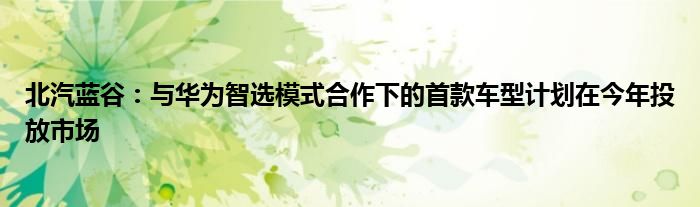 北汽蓝谷：与华为智选模式合作下的首款车型计划在今年投放市场