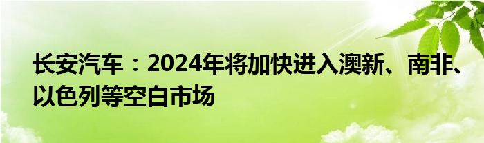 长安汽车：2024年将加快进入澳新、南非、以色列等空白市场