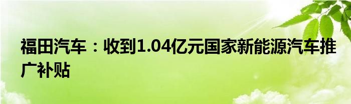 福田汽车：收到1.04亿元国家新能源汽车推广补贴
