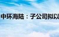 中环海陆：子公司拟以增资方式参股星箭长空