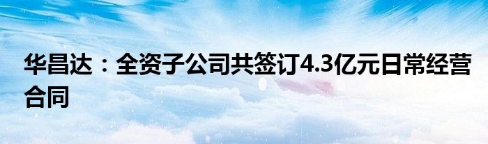 华昌达：全资子公司共签订4.3亿元日常经营合同
