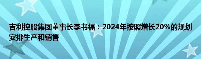 吉利控股集团董事长李书福：2024年按照增长20%的规划安排生产和销售