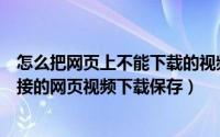 怎么把网页上不能下载的视频下载下来（怎么将没有下载链接的网页视频下载保存）