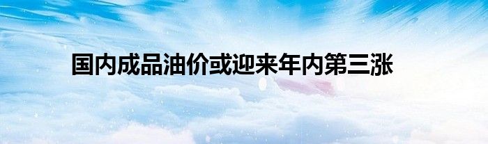 国内成品油价或迎来年内第三涨