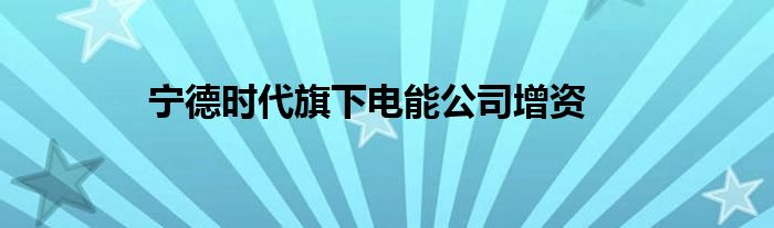 宁德时代旗下电能公司增资