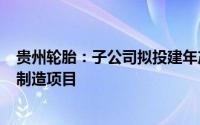 贵州轮胎：子公司拟投建年产600万条半钢子午线轮胎智能制造项目