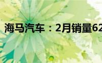 海马汽车：2月销量628辆 同比下降81.41%