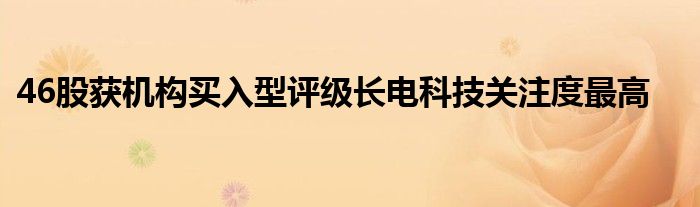 46股获机构买入型评级长电科技关注度最高