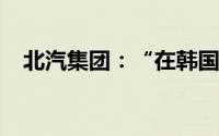 北汽集团：“在韩国高阳建厂”信息不实