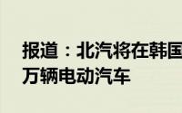 报道：北汽将在韩国高阳建厂目标是年产20万辆电动汽车