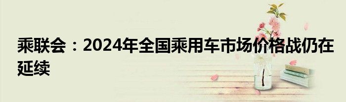 乘联会：2024年全国乘用车市场价格战仍在延续