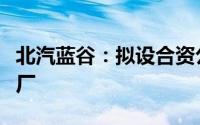 北汽蓝谷：拟设合资公司投建电芯智能制造工厂