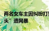 两名女车主因纠纷打架男子上前劝架“误入镜头”遭网暴