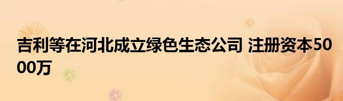 吉利等在河北成立绿色生态公司 注册资本5000万