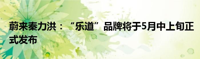 蔚来秦力洪：“乐道”品牌将于5月中上旬正式发布