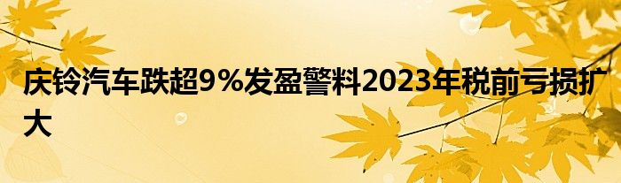 庆铃汽车跌超9%发盈警料2023年税前亏损扩大