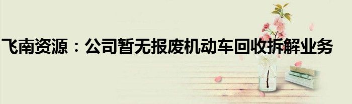 飞南资源：公司暂无报废机动车回收拆解业务