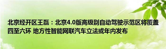 北京经开区王磊：北京4.0版高级别自动驾驶示范区将覆盖四至六环 地方性智能网联汽车立法或年内发布