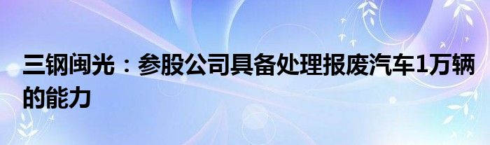三钢闽光：参股公司具备处理报废汽车1万辆的能力