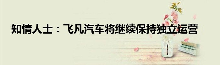 知情人士：飞凡汽车将继续保持独立运营