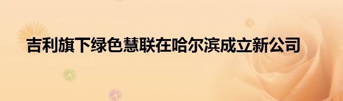 吉利旗下绿色慧联在哈尔滨成立新公司