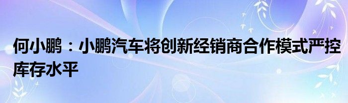 何小鹏：小鹏汽车将创新经销商合作模式严控库存水平
